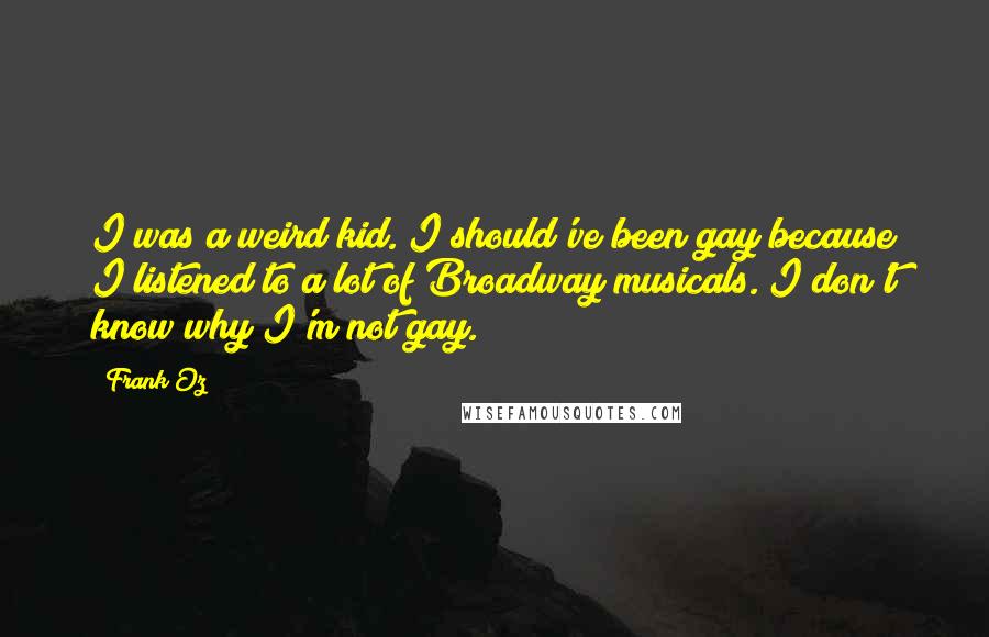 Frank Oz quotes: I was a weird kid. I should've been gay because I listened to a lot of Broadway musicals. I don't know why I'm not gay. Frank Oz quotes: I was a weird kid. I should've been gay because I listened to a lot of Broadway musicals. I don't know why I'm not gay.