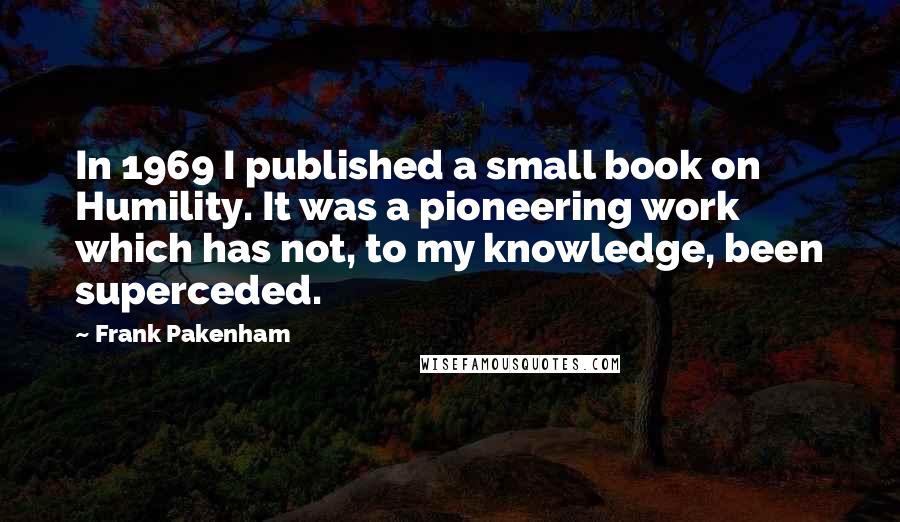 Frank Pakenham quotes: In 1969 I published a small book on Humility. It was a pioneering work which has not, to my knowledge, been superceded.