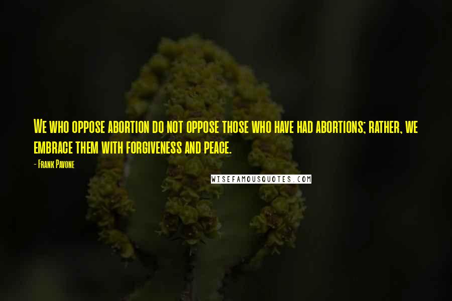 Frank Pavone quotes: We who oppose abortion do not oppose those who have had abortions; rather, we embrace them with forgiveness and peace.