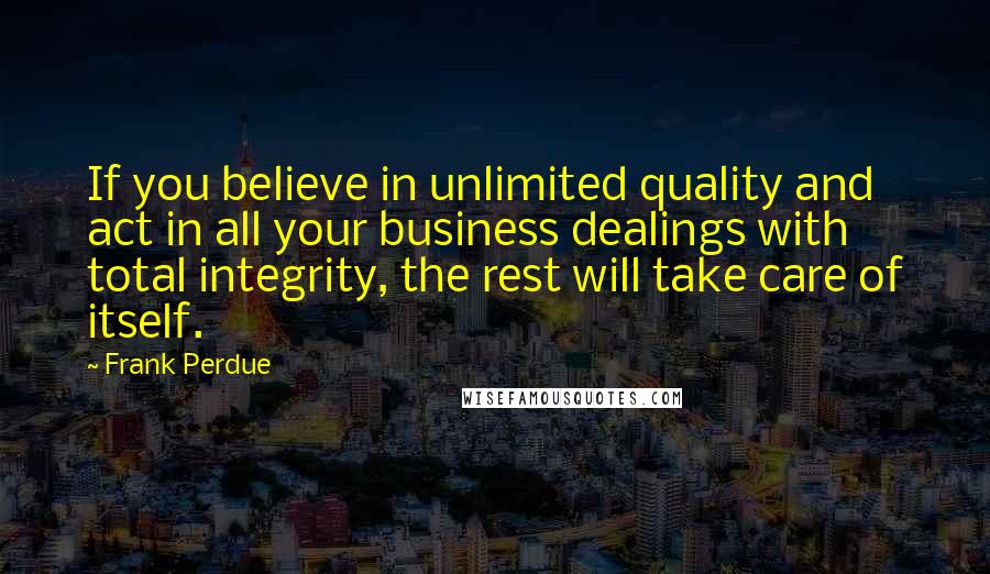 Frank Perdue quotes: If you believe in unlimited quality and act in all your business dealings with total integrity, the rest will take care of itself. Frank Perdue quotes: If you believe in unlimited quality and act in all your business dealings with total integrity, the rest will take care of itself.