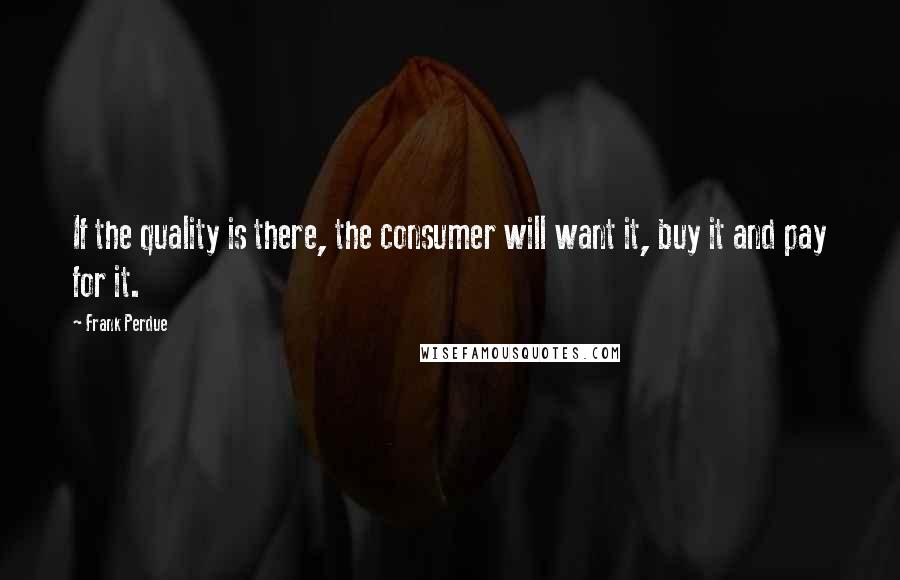 Frank Perdue quotes: If the quality is there, the consumer will want it, buy it and pay for it.