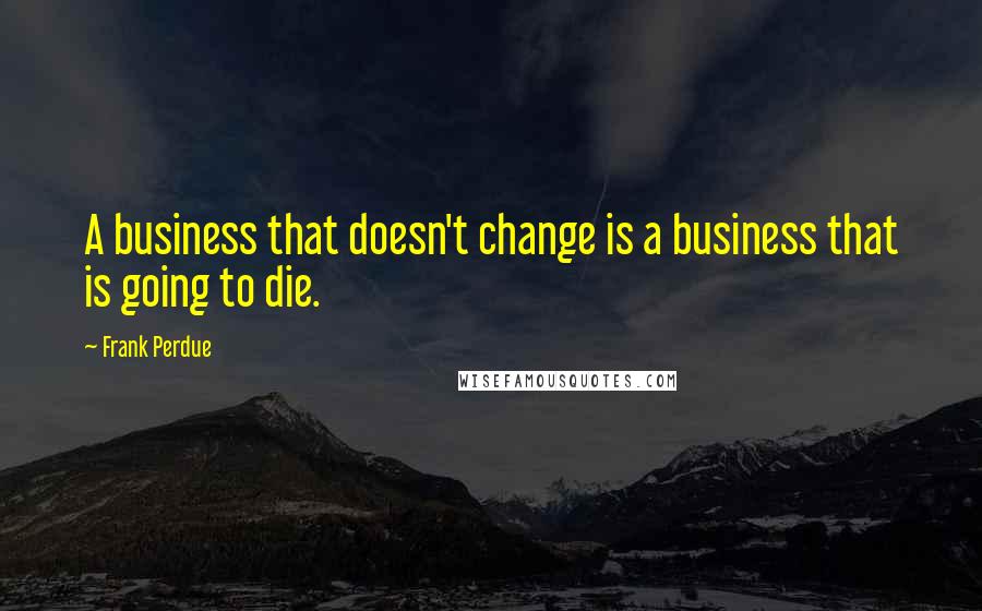 Frank Perdue quotes: A business that doesn't change is a business that is going to die.