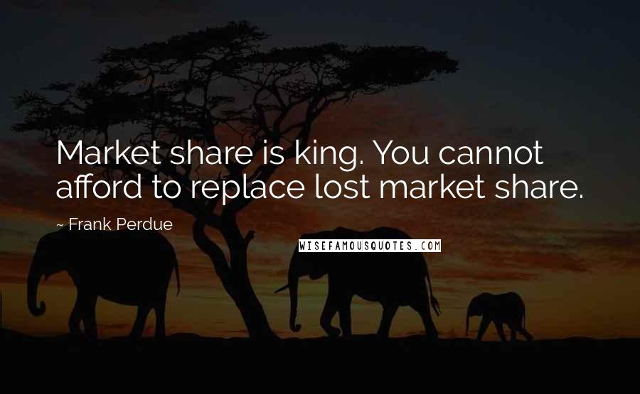 Frank Perdue quotes: Market share is king. You cannot afford to replace lost market share.