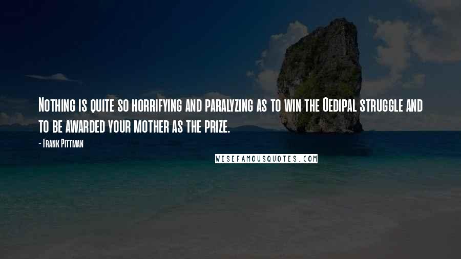 Frank Pittman quotes: Nothing is quite so horrifying and paralyzing as to win the Oedipal struggle and to be awarded your mother as the prize.