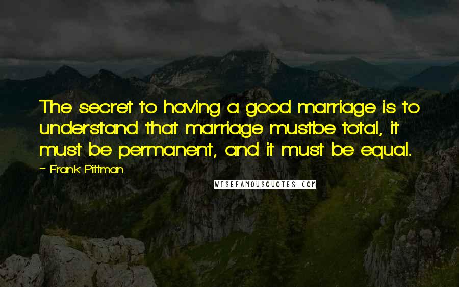 Frank Pittman quotes: The secret to having a good marriage is to understand that marriage mustbe total, it must be permanent, and it must be equal.