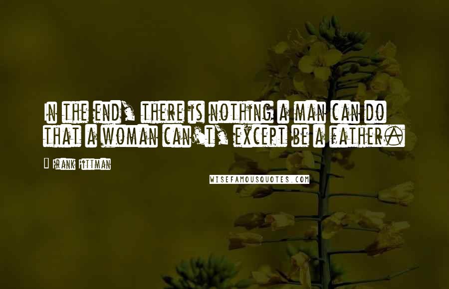 Frank Pittman quotes: In the end, there is nothing a man can do that a woman can't, except be a father.