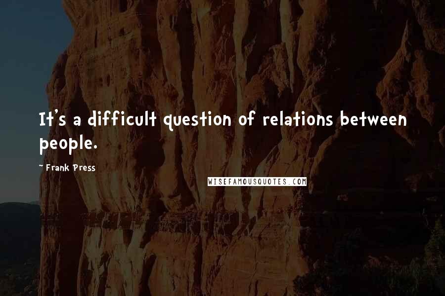 Frank Press quotes: It's a difficult question of relations between people.