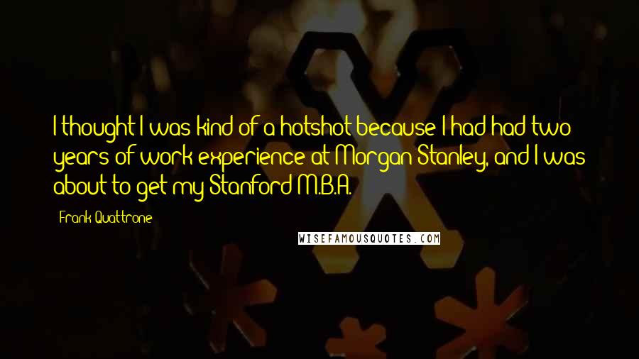 Frank Quattrone quotes: I thought I was kind of a hotshot because I had had two years of work experience at Morgan Stanley, and I was about to get my Stanford M.B.A.