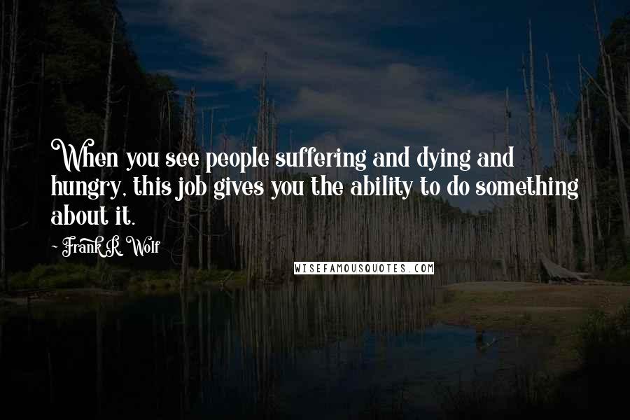 Frank R. Wolf quotes: When you see people suffering and dying and hungry, this job gives you the ability to do something about it.