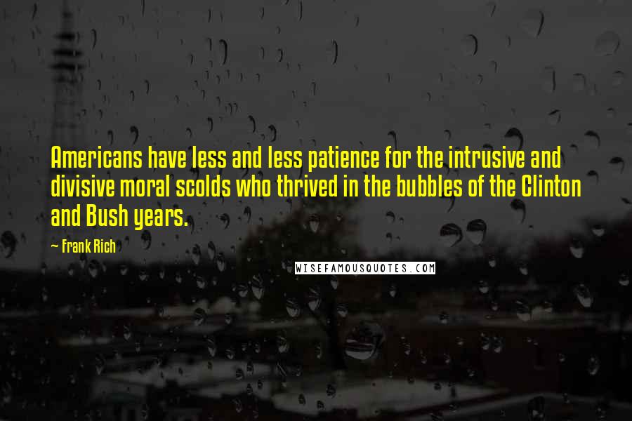 Frank Rich quotes: Americans have less and less patience for the intrusive and divisive moral scolds who thrived in the bubbles of the Clinton and Bush years. Frank Rich quotes: Americans have less and less patience for the intrusive and divisive moral scolds who thrived in the bubbles of the Clinton and Bush years.