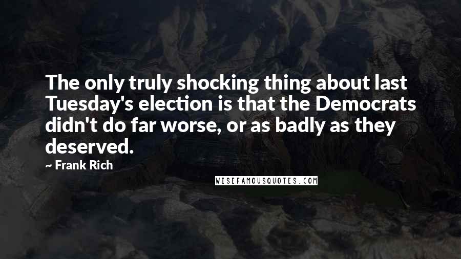 Frank Rich quotes: The only truly shocking thing about last Tuesday's election is that the Democrats didn't do far worse, or as badly as they deserved. Frank Rich quotes: The only truly shocking thing about last Tuesday's election is that the Democrats didn't do far worse, or as badly as they deserved.