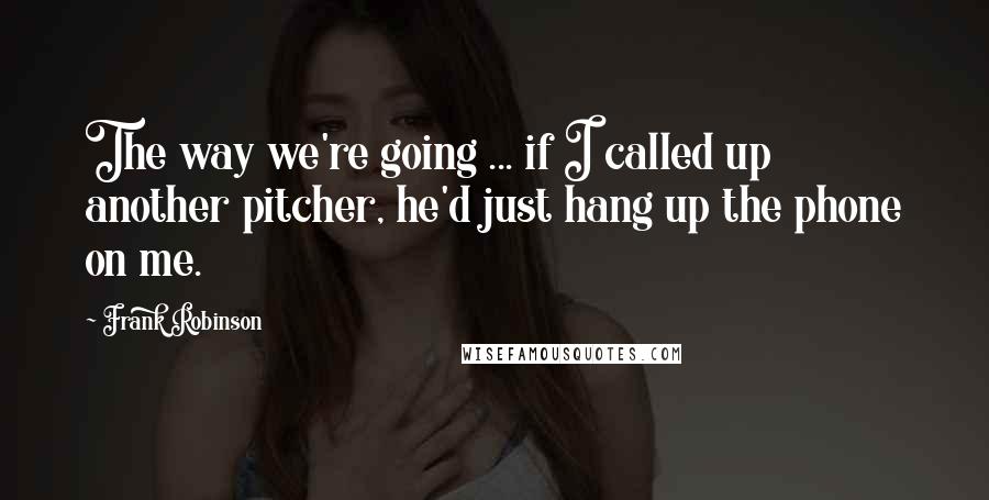 Frank Robinson quotes: The way we're going ... if I called up another pitcher, he'd just hang up the phone on me.