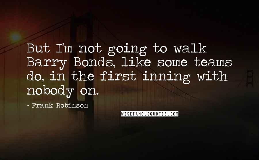 Frank Robinson quotes: But I'm not going to walk Barry Bonds, like some teams do, in the first inning with nobody on.