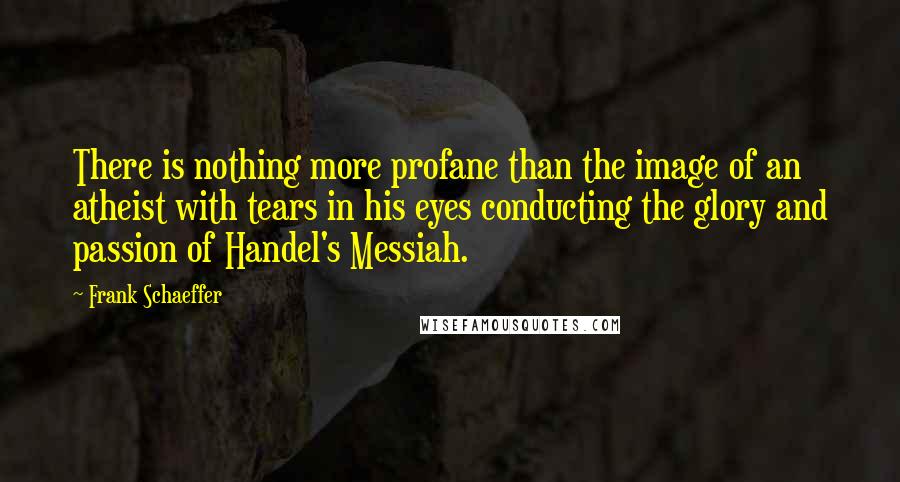 Frank Schaeffer quotes: There is nothing more profane than the image of an atheist with tears in his eyes conducting the glory and passion of Handel's Messiah.