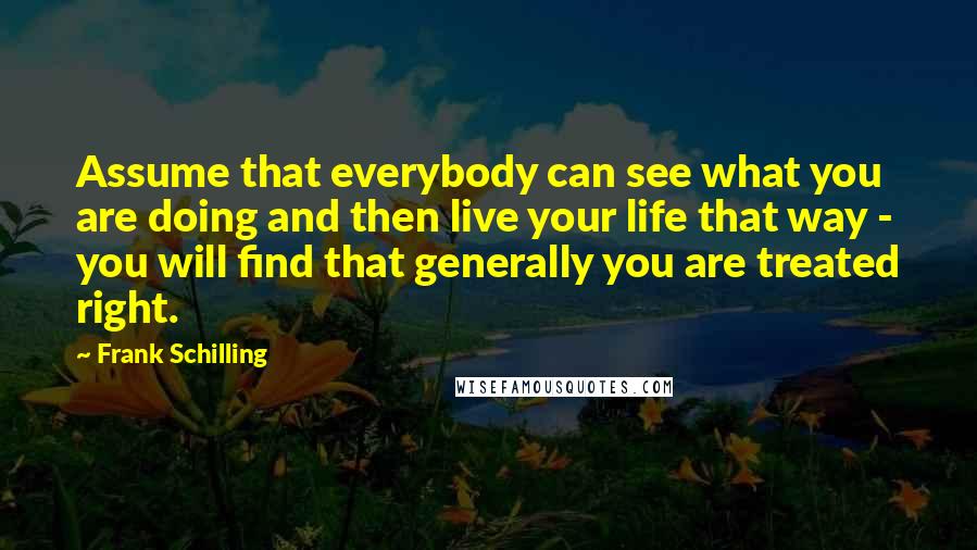 Frank Schilling quotes: Assume that everybody can see what you are doing and then live your life that way - you will find that generally you are treated right.