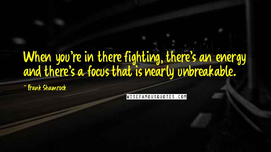 Frank Shamrock quotes: When you're in there fighting, there's an energy and there's a focus that is nearly unbreakable.