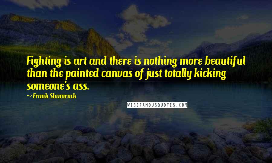 Frank Shamrock quotes: Fighting is art and there is nothing more beautiful than the painted canvas of just totally kicking someone's ass.