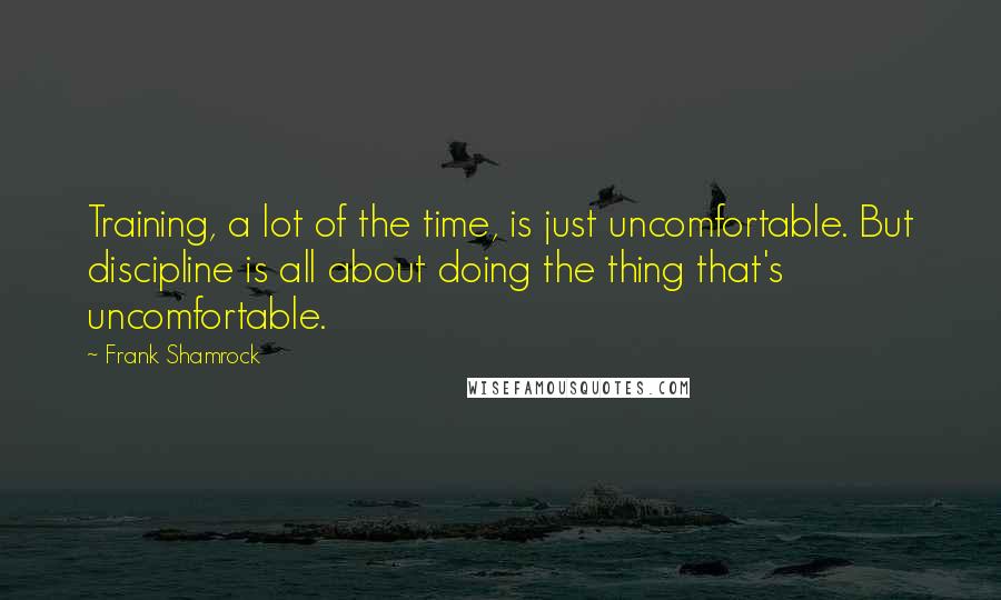 Frank Shamrock quotes: Training, a lot of the time, is just uncomfortable. But discipline is all about doing the thing that's uncomfortable.