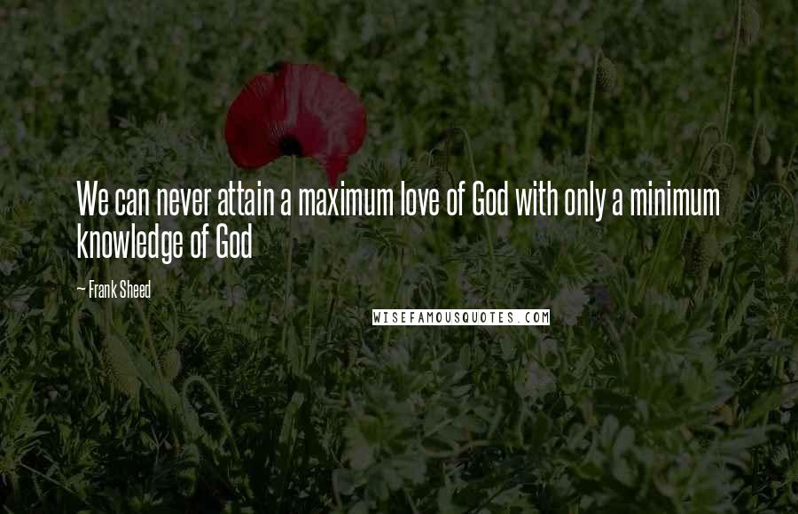 Frank Sheed quotes: We can never attain a maximum love of God with only a minimum knowledge of God