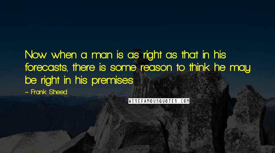 Frank Sheed quotes: Now when a man is as right as that in his forecasts, there is some reason to think he may be right in his premises. Frank Sheed quotes: Now when a man is as right as that in his forecasts, there is some reason to think he may be right in his premises.