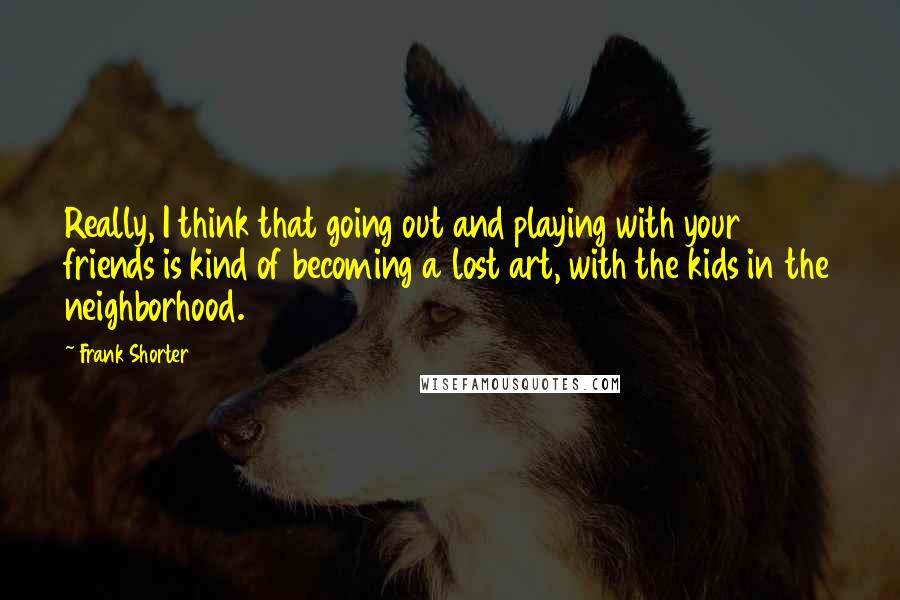 Frank Shorter quotes: Really, I think that going out and playing with your friends is kind of becoming a lost art, with the kids in the neighborhood. Frank Shorter quotes: Really, I think that going out and playing with your friends is kind of becoming a lost art, with the kids in the neighborhood.