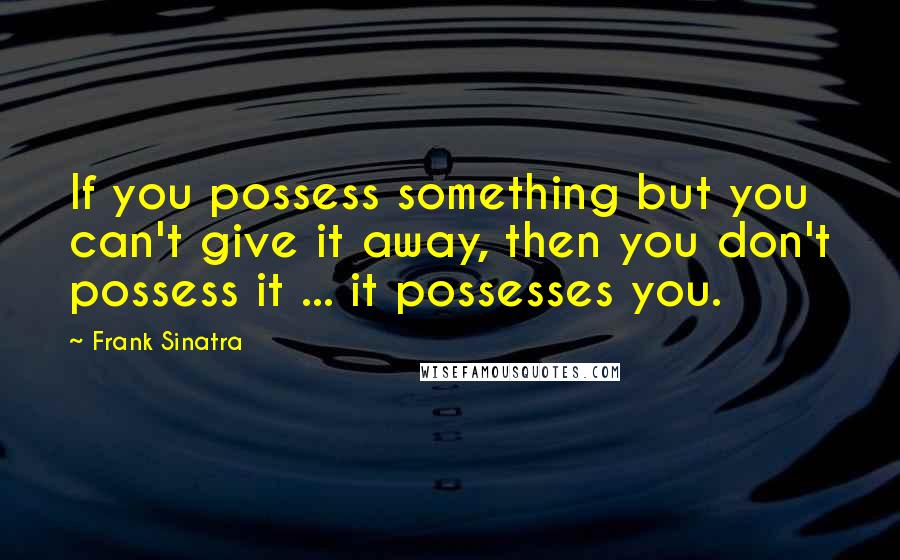 Frank Sinatra quotes: If you possess something but you can't give it away, then you don't possess it ... it possesses you.