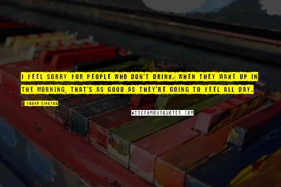 Frank Sinatra quotes: I feel sorry for people who don't drink. When they wake up in the morning, that's as good as they're going to feel all day.