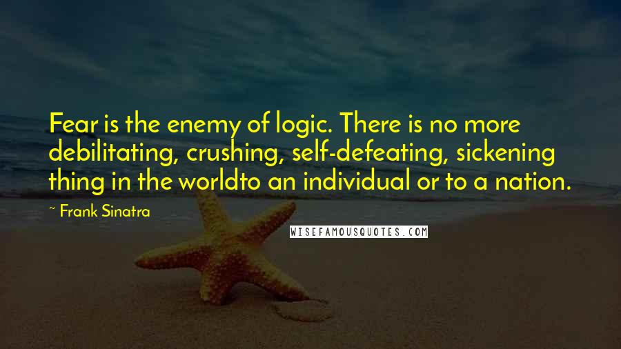 Frank Sinatra quotes: Fear is the enemy of logic. There is no more debilitating, crushing, self-defeating, sickening thing in the worldto an individual or to a nation.