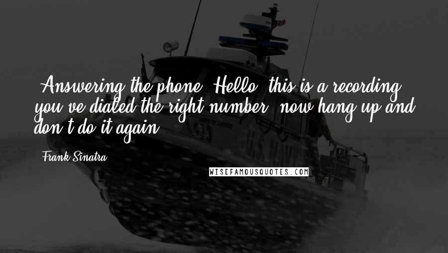 Frank Sinatra quotes: [Answering the phone] Hello, this is a recording, you've dialed the right number, now hang up and don't do it again.