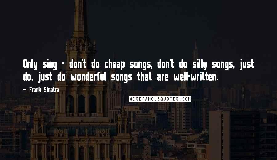 Frank Sinatra quotes: Only sing - don't do cheap songs, don't do silly songs, just do, just do wonderful songs that are well-written.