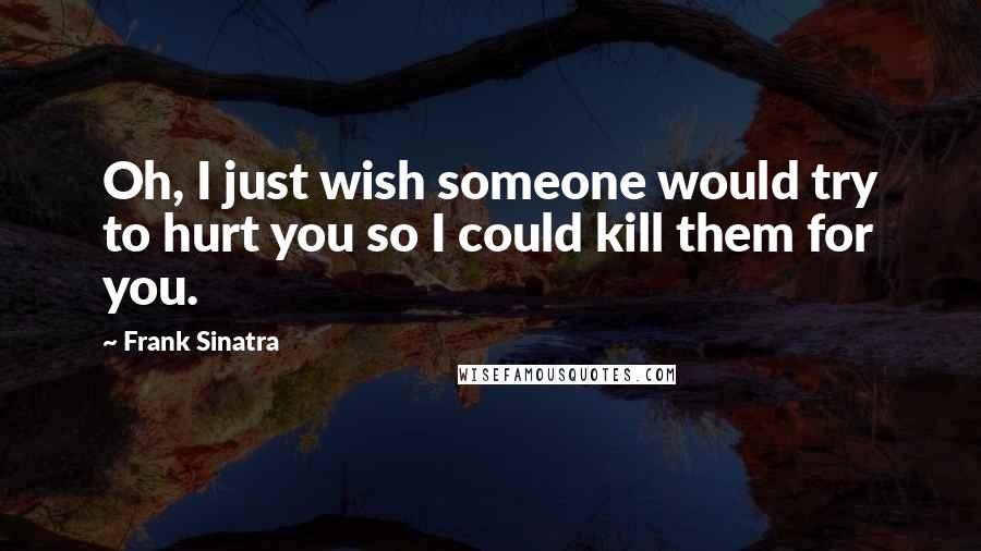 Frank Sinatra quotes: Oh, I just wish someone would try to hurt you so I could kill them for you.