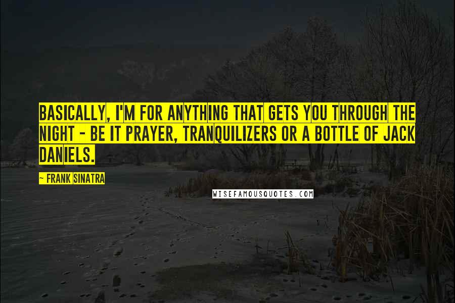 Frank Sinatra quotes: Basically, I'm for anything that gets you through the night - be it prayer, tranquilizers or a bottle of Jack Daniels.