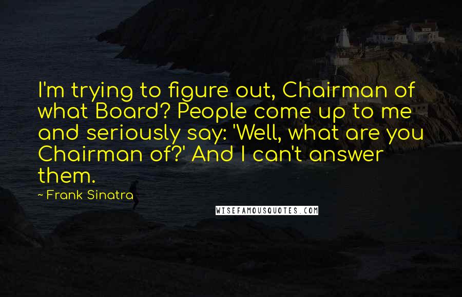 Frank Sinatra quotes: I'm trying to figure out, Chairman of what Board? People come up to me and seriously say: 'Well, what are you Chairman of?' And I can't answer them.