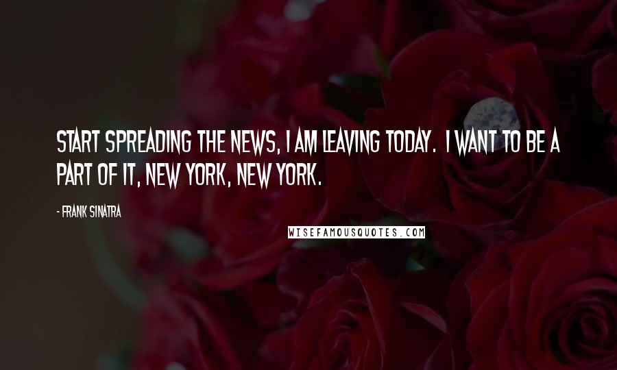 Frank Sinatra quotes: Start spreading the news, I am leaving today. I want to be a part of it, New York, New York.