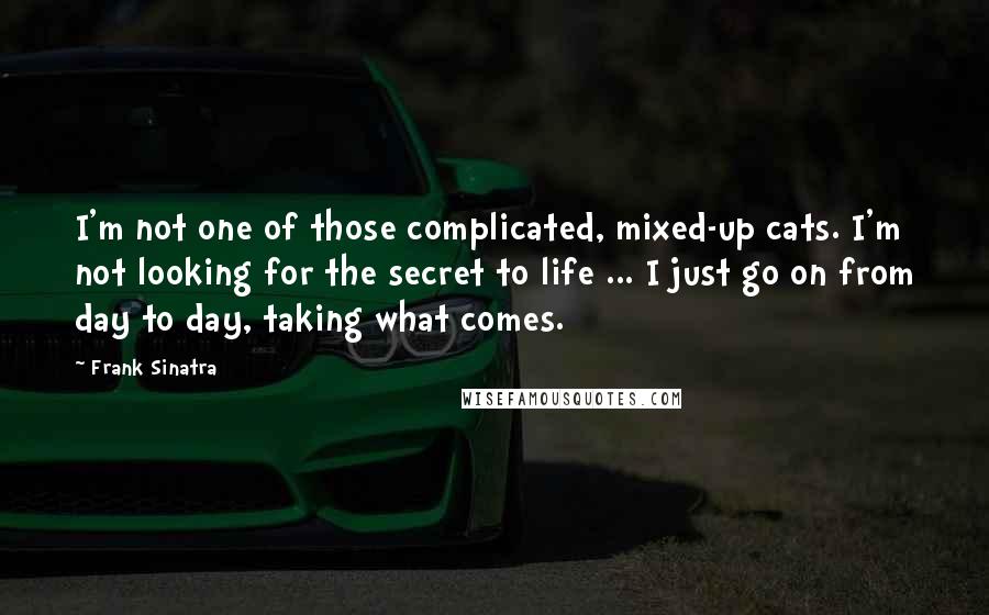 Frank Sinatra quotes: I'm not one of those complicated, mixed-up cats. I'm not looking for the secret to life ... I just go on from day to day, taking what comes.