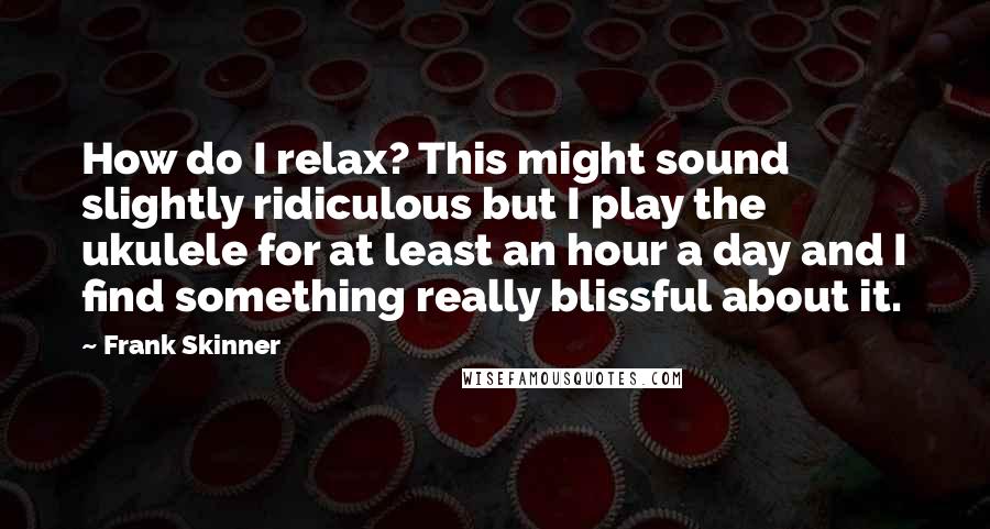 Frank Skinner quotes: How do I relax? This might sound slightly ridiculous but I play the ukulele for at least an hour a day and I find something really blissful about it.