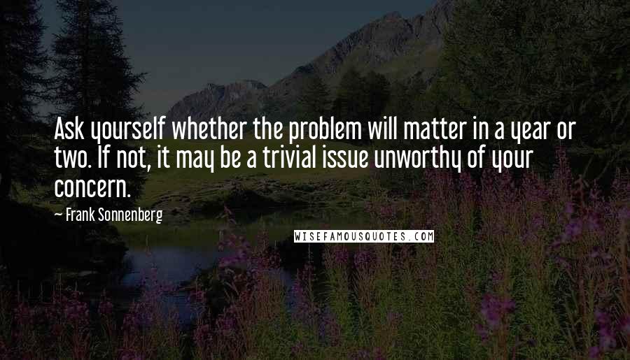 Frank Sonnenberg quotes: Ask yourself whether the problem will matter in a year or two. If not, it may be a trivial issue unworthy of your concern.