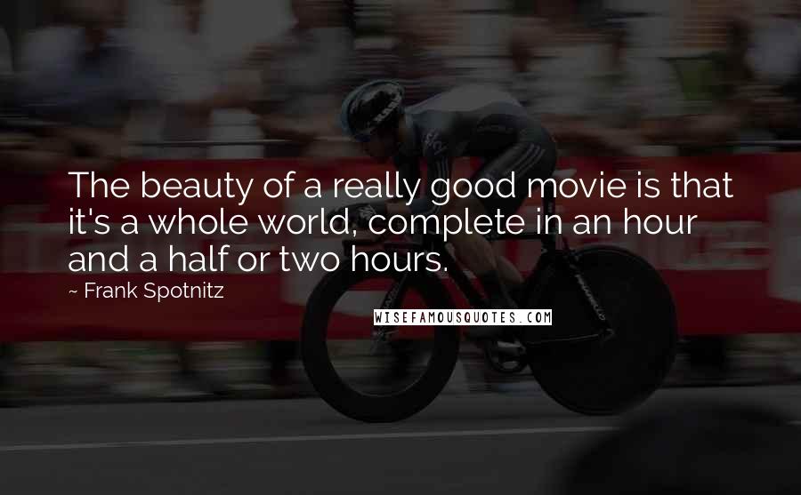 Frank Spotnitz quotes: The beauty of a really good movie is that it's a whole world, complete in an hour and a half or two hours. Frank Spotnitz quotes: The beauty of a really good movie is that it's a whole world, complete in an hour and a half or two hours.