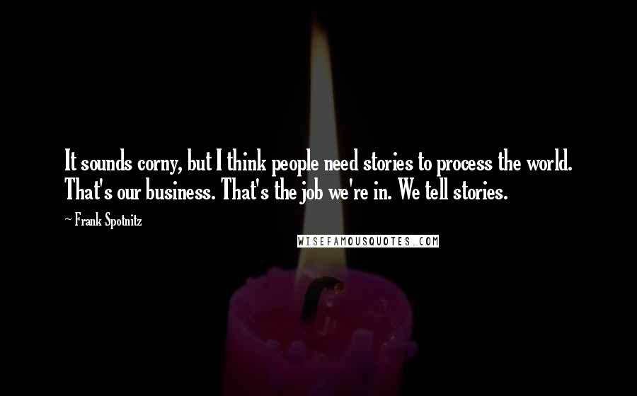 Frank Spotnitz quotes: It sounds corny, but I think people need stories to process the world. That's our business. That's the job we're in. We tell stories.
