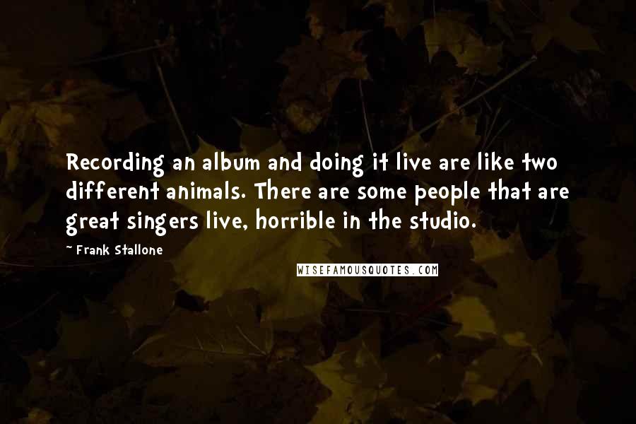 Frank Stallone quotes: Recording an album and doing it live are like two different animals. There are some people that are great singers live, horrible in the studio.