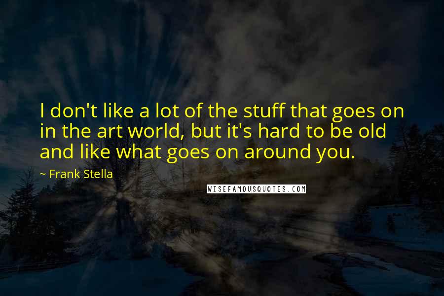 Frank Stella quotes: I don't like a lot of the stuff that goes on in the art world, but it's hard to be old and like what goes on around you.