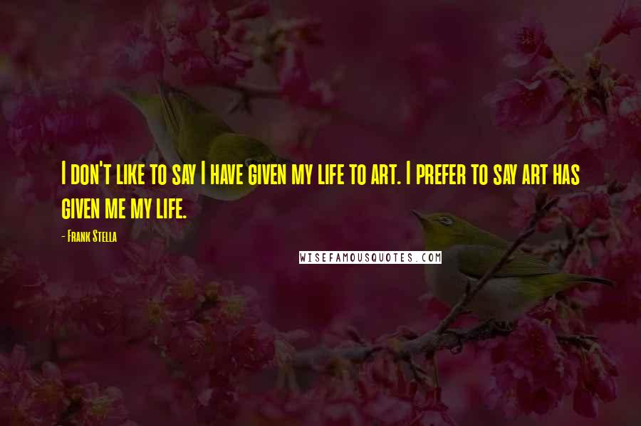 Frank Stella quotes: I don't like to say I have given my life to art. I prefer to say art has given me my life.