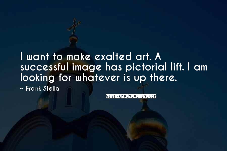 Frank Stella quotes: I want to make exalted art. A successful image has pictorial lift. I am looking for whatever is up there.