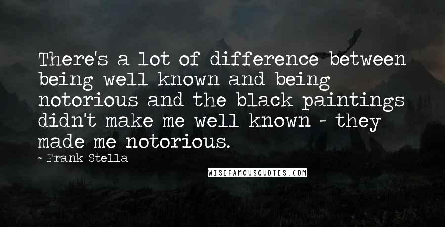 Frank Stella quotes: There's a lot of difference between being well known and being notorious and the black paintings didn't make me well known - they made me notorious.