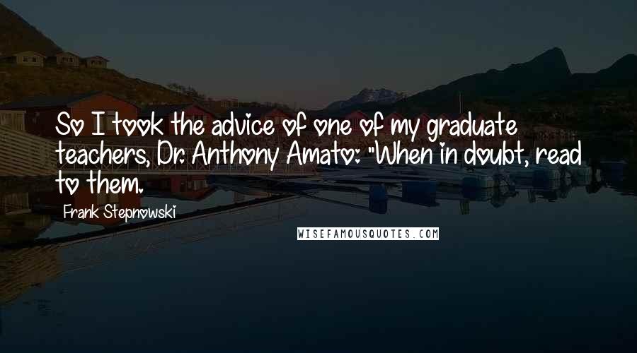 Frank Stepnowski quotes: So I took the advice of one of my graduate teachers, Dr. Anthony Amato: "When in doubt, read to them. Frank Stepnowski quotes: So I took the advice of one of my graduate teachers, Dr. Anthony Amato: "When in doubt, read to them.