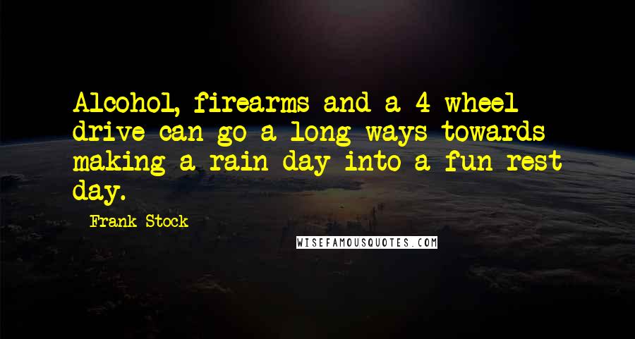 Frank Stock quotes: Alcohol, firearms and a 4 wheel drive can go a long ways towards making a rain day into a fun rest day. Frank Stock quotes: Alcohol, firearms and a 4 wheel drive can go a long ways towards making a rain day into a fun rest day.