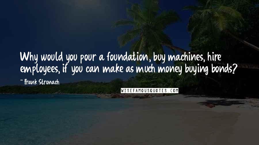 Frank Stronach quotes: Why would you pour a foundation, buy machines, hire employees, if you can make as much money buying bonds?