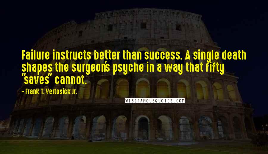 Frank T. Vertosick Jr. quotes: Failure instructs better than success. A single death shapes the surgeon's psyche in a way that fifty "saves" cannot.