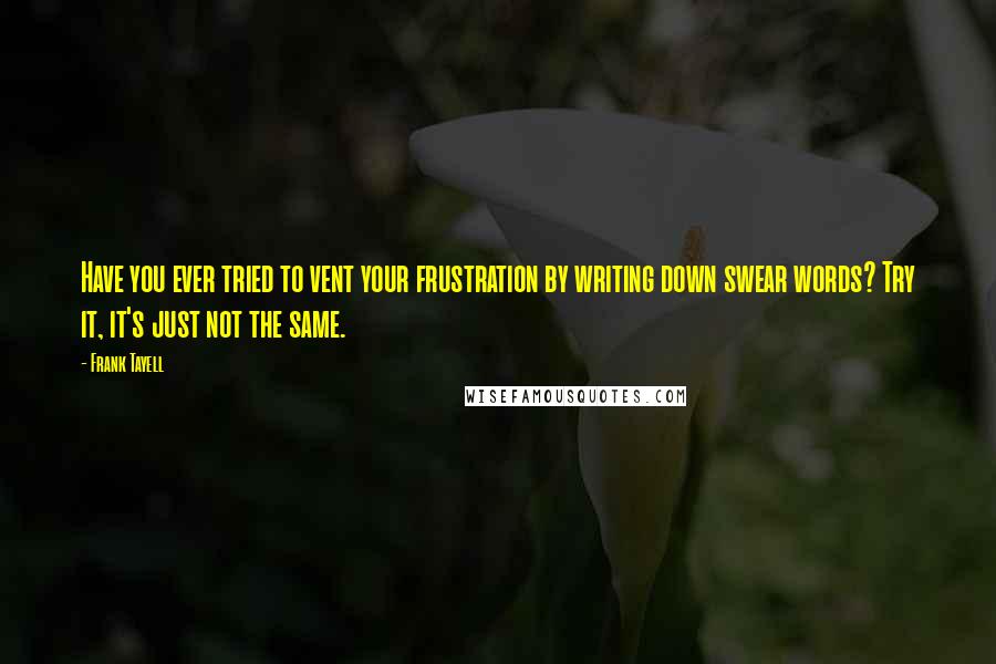 Frank Tayell quotes: Have you ever tried to vent your frustration by writing down swear words? Try it, it's just not the same. Frank Tayell quotes: Have you ever tried to vent your frustration by writing down swear words? Try it, it's just not the same.