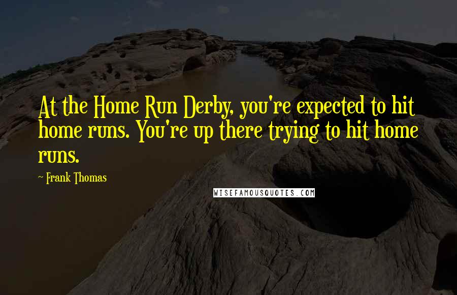 Frank Thomas quotes: At the Home Run Derby, you're expected to hit home runs. You're up there trying to hit home runs.